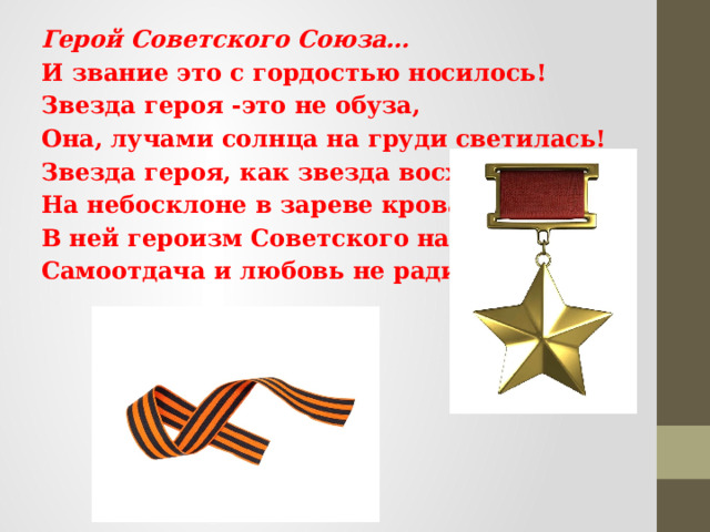 Герой Советского Союза… И звание это с гордостью носилось! Звезда героя -это не обуза, Она, лучами солнца на груди светилась! Звезда героя, как звезда восхода На небосклоне в зареве кровавом. В ней героизм Советского народа- Самоотдача и любовь не ради славы.  