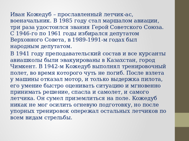 Иван Кожедуб – прославленный летчик-ас, военачальник. В 1985 году стал маршалом авиации, три раза удостоился звания Герой Советского Союза. С 1946-го по 1961 годы избирался депутатом Верховного Совета, в 1989-1991-м годах был народным депутатом. В 1941 году преподавательский состав и все курсанты авиашколы были эвакуированы в Казахстан, город Чимкент. В 1942-м Кожедуб выполнял тренировочный полет, во время которого чуть не погиб. После взлета у машины отказал мотор, и только выдержка пилота, его умение быстро оценивать ситуацию и мгновенно принимать решение, спасла и самолет, и самого летчика. Он сумел приземлиться на поле. Кожедуб никак не мог осилить огневую подготовку, но после упорных тренировок опережал остальных летчиков по всем видам стрельбы. 