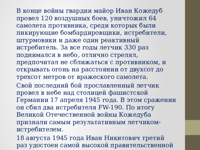 В конце войны гвардии майор Иван Кожедуб провел 120 воздушных боев, уничтожил 64 самолета противника, среди которых были пикирующие бомбардировщики, истребители, штурмовики и даже один реактивный истребитель. За все годы летчик 330 раз поднимался в небо, отлично стрелял, предпочитал не сближаться с противником, и открывать огонь на расстоянии от двухсот до трехсот метров от вражеского самолета. Свой последний бой прославленный летчик провел в небе над столицей фашистской Германии 17 апреля 1945 года. В этом сражении он сбил два истребителя FW-190. По итогу Великой Отечественной войны Кожедуба признали самым результативным летчиком-истребителем. 18 августа 1945 года Иван Никитович третий раз удостоен самой высокой правительственной награды – медали «Золотая Звезда» и звания Герой Советского Союза. 