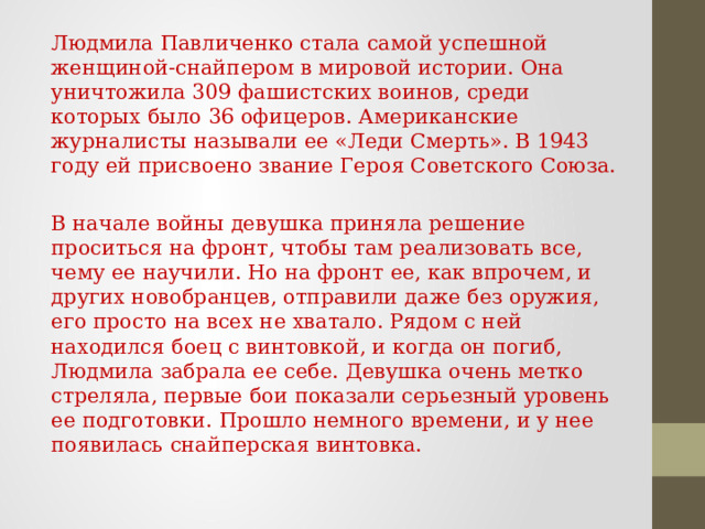 Людмила Павличенко стала самой успешной женщиной-снайпером в мировой истории. Она уничтожила 309 фашистских воинов, среди которых было 36 офицеров. Американские журналисты называли ее «Леди Смерть». В 1943 году ей присвоено звание Героя Советского Союза. В начале войны девушка приняла решение проситься на фронт, чтобы там реализовать все, чему ее научили. Но на фронт ее, как впрочем, и других новобранцев, отправили даже без оружия, его просто на всех не хватало. Рядом с ней находился боец с винтовкой, и когда он погиб, Людмила забрала ее себе. Девушка очень метко стреляла, первые бои показали серьезный уровень ее подготовки. Прошло немного времени, и у нее появилась снайперская винтовка. 