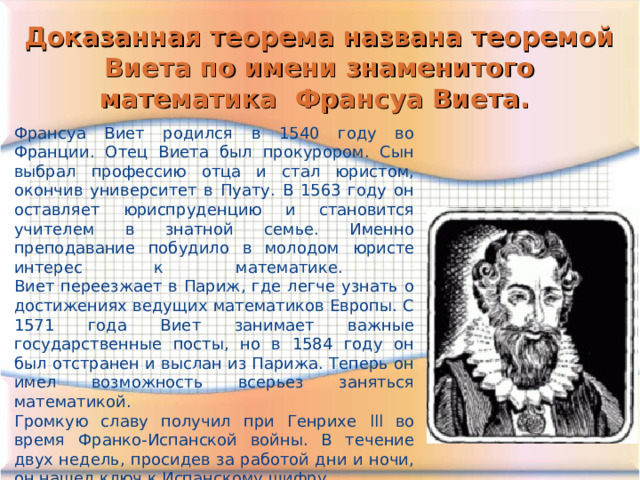 Доказанная теорема названа теоремой Виета по имени знаменитого математика Франсуа Виета. Франсуа Виет родился в 1540 году во Франции. Отец Виета был прокурором. Сын выбрал профессию отца и стал юристом, окончив университет в Пуату. В 1563 году он оставляет юриспруденцию и становится учителем в знатной семье. Именно преподавание побудило в молодом юристе интерес к математике.  Виет переезжает в Париж, где легче узнать о достижениях ведущих математиков Европы. С 1571 года Виет занимает важные государственные посты, но в 1584 году он был отстранен и выслан из Парижа. Теперь он имел возможность всерьез заняться математикой. Громкую славу получил при Генрихе lll во время Франко-Испанской войны. В течение двух недель, просидев за работой дни и ночи, он нашел ключ к Испанскому шифру. Умер в Париже в 1603 году, есть подозрения, что он был убит. 