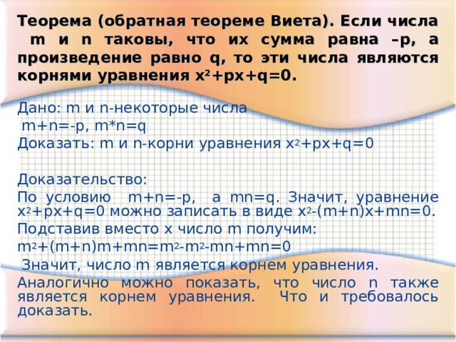 Теорема (обратная теореме Виета). Если числа m и n таковы, что их сумма равна – p , а произведение равно q , то эти числа являются корнями уравнения x 2 +px+q=0 . Дано: m и n -некоторые числа  m + n =- p, m*n=q Доказать: m и n -корни уравнения x 2 +px+q=0 Доказательство: По условию m + n =- p, а mn=q . Значит, уравнение x 2 +px+q=0 можно записать в виде x 2 -(m+n)x+mn=0. Подставив вместо x число m получим: m 2 +(m+n)m+mn=m 2 -m 2 -mn+mn=0  Значит, число m является корнем уравнения. Аналогично можно показать, что число n также является корнем уравнения. Что и требовалось доказать. 