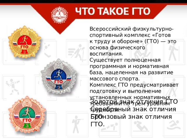 Всероссийский физкультурно-спортивный комплекс «Готов к труду и обороне» (ГТО) — это основа физического воспитания. Существует полноценная программная и нормативная база, нацеленная на развитие массового спорта. Комплекс ГТО предусматривает подготовку и выполнение установленных нормативных требований по трем уровням трудности: Золотой знак отличия ГТО Серебряный  знак отличия ГТО Бронзовый знак отличия ГТО. 