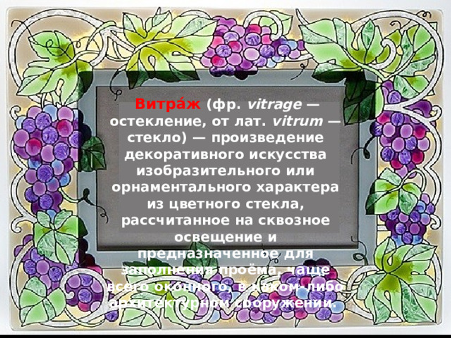   Витра́ж  (фр. vitrage — остекление, от лат. vitrum — стекло) — произведение декоративного искусства изобразительного или орнаментального характера из цветного стекла, рассчитанное на сквозное освещение и предназначенное для заполнения проёма, чаще всего оконного, в каком-либо архитектурном сооружении. 