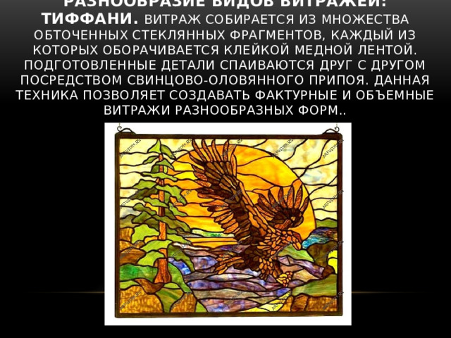 Разнообразие видов витражей:  Тиффани.   Витраж собирается из множества обточенных стеклянных фрагментов, каждый из которых оборачивается клейкой медной лентой. Подготовленные детали спаиваются друг с другом посредством свинцово-оловянного припоя. Данная техника позволяет создавать фактурные и объемные витражи разнообразных форм.. 