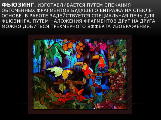 Фьюзинг .  Изготавливается путем спекания обточенных фрагментов будущего витража на стекле-основе. В работе задействуется специальная печь для фьюзинга. Путем наложения фрагментов друг на друга можно добиться трехмерного эффекта изображения. 