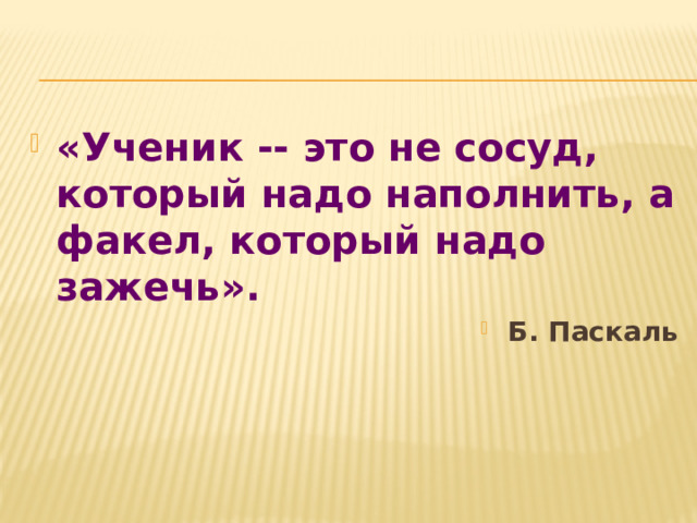 «Ученик -- это не сосуд, который надо наполнить, а факел, который надо зажечь».  Б. Паскаль 