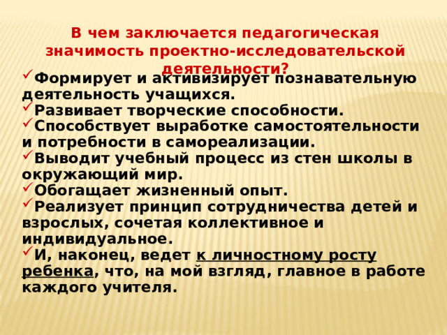 В чем заключается педагогическая значимость проектно-исследовательской деятельности? Формирует и активизирует познавательную деятельность учащихся. Развивает творческие способности. Способствует выработке самостоятельности и потребности в самореализации. Выводит учебный процесс из стен школы в окружающий мир. Обогащает жизненный опыт. Реализует принцип сотрудничества детей и взрослых, сочетая коллективное и индивидуальное. И, наконец, ведет к личностному росту ребенка , что, на мой взгляд, главное в работе каждого учителя. 