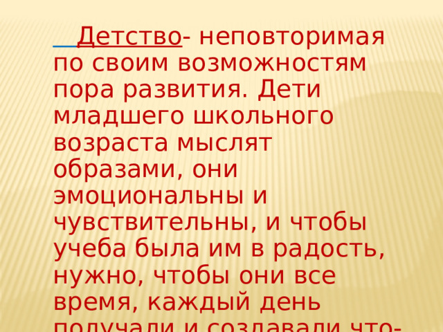  Детство - неповторимая по своим возможностям пора развития. Дети младшего школьного возраста мыслят образами, они эмоциональны и чувствительны, и чтобы учеба была им в радость, нужно, чтобы они все время, каждый день получали и создавали что-то новое. 