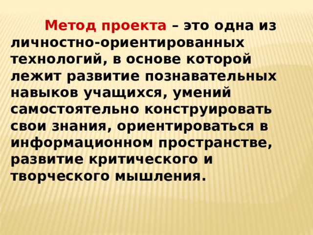  Метод проекта – это одна из личностно-ориентированных технологий, в основе которой лежит развитие познавательных навыков учащихся, умений самостоятельно конструировать свои знания, ориентироваться в информационном пространстве, развитие критического и творческого мышления. 