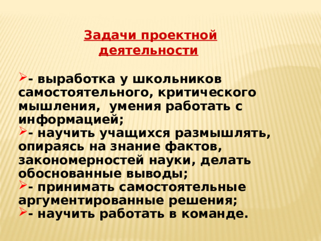 Задачи проектной деятельности  - выработка у школьников самостоятельного, критического мышления, умения работать с информацией; - научить учащихся размышлять, опираясь на знание фактов, закономерностей науки, делать обоснованные выводы; - принимать самостоятельные аргументированные решения; - научить работать в команде. 