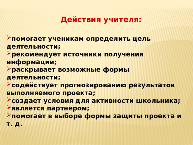 Действия учителя: помогает ученикам определить цель деятельности; рекомендует источники получения информации; раскрывает возможные формы деятельности; содействует прогнозированию результатов выполняемого проекта; создает условия для активности школьника; является партнером; помогает в выборе формы защиты проекта и т. д. 