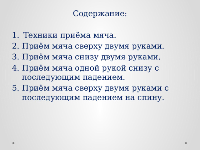 Содержание: Техники приёма мяча. Приём мяча сверху двумя руками. Приём мяча снизу двумя руками. Приём мяча одной рукой снизу с последующим падением. Приём мяча сверху двумя руками с последующим падением на спину.   