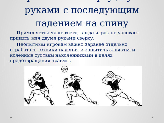Приём мяча сверху двумя руками с последующим падением на спину  Применяется чаще всего, когда игрок не успевает принять мяч двумя руками сверху.  Неопытным игрокам важно заранее отдельно отработать техники падения и защитить запястья и коленные суставы наколенниками в целях предотвращения травмы. 