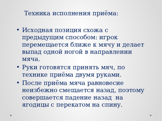 Техника исполнения приёма: Исходная позиция схожа с предыдущим способом: игрок перемещается ближе к мячу и делает выпад одной ногой в направлении мяча. Руки готовятся принять мяч, по технике приёма двумя руками. После приёма мяча равновесие неизбежно смещается назад, поэтому совершается падение назад на ягодицы с перекатом на спину. 