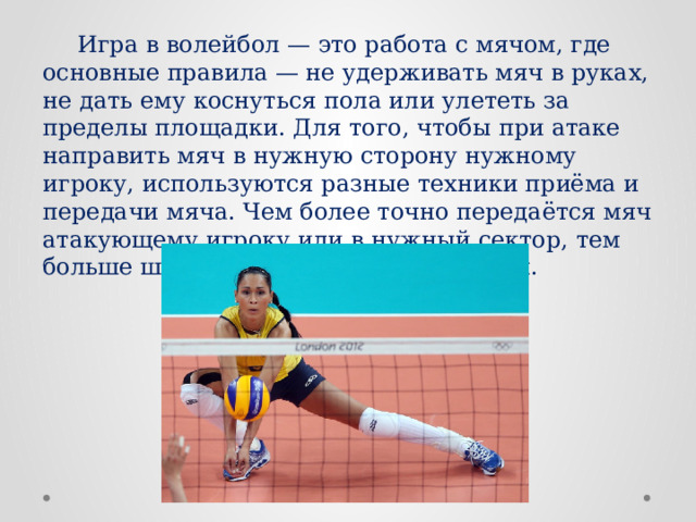  Игра в волейбол — это работа с мячом, где основные правила — не удерживать мяч в руках, не дать ему коснуться пола или улететь за пределы площадки. Для того, чтобы при атаке направить мяч в нужную сторону нужному игроку, используются разные техники приёма и передачи мяча. Чем более точно передаётся мяч атакующему игроку или в нужный сектор, тем больше шансов удачно завершить матч. 