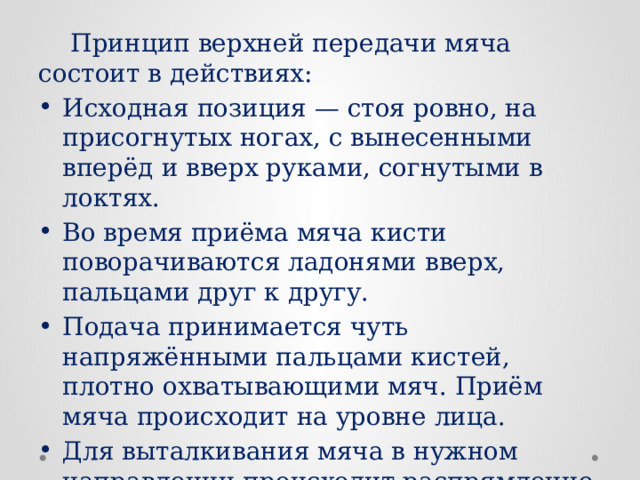  Принцип верхней передачи мяча состоит в действиях: Исходная позиция — стоя ровно, на присогнутых ногах, с вынесенными вперёд и вверх руками, согнутыми в локтях. Во время приёма мяча кисти поворачиваются ладонями вверх, пальцами друг к другу. Подача принимается чуть напряжёнными пальцами кистей, плотно охватывающими мяч. Приём мяча происходит на уровне лица. Для выталкивания мяча в нужном направлении происходит распрямление коленных, локтевых и запястных суставов. 