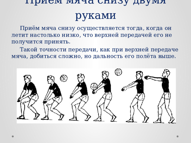 Приём мяча снизу двумя руками  Приём мяча снизу осуществляется тогда, когда он летит настолько низко, что верхней передачей его не получится принять.  Такой точности передачи, как при верхней передаче мяча, добиться сложно, но дальность его полёта выше. 