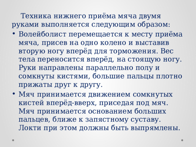 Техника нижнего приёма мяча двумя руками выполняется следующим образом: Волейболист перемещается к месту приёма мяча, присев на одно колено и выставив вторую ногу вперёд для торможения. Вес тела переносится вперёд, на стоящую ногу. Руки направлены параллельно полу и сомкнуты кистями, большие пальцы плотно прижаты друг к другу. Мяч принимается движением сомкнутых кистей вперёд-вверх, приседая под мяч. Мяч принимается основанием больших пальцев, ближе к запястному суставу. Локти при этом должны быть выпрямлены. 