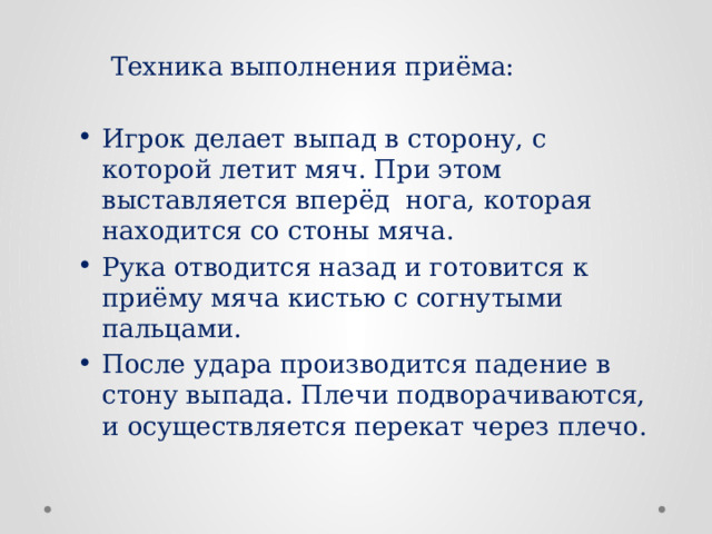  Техника выполнения приёма: Игрок делает выпад в сторону, с которой летит мяч. При этом выставляется вперёд нога, которая находится со стоны мяча. Рука отводится назад и готовится к приёму мяча кистью с согнутыми пальцами. После удара производится падение в стону выпада. Плечи подворачиваются, и осуществляется перекат через плечо. 