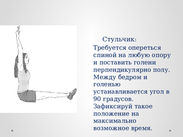 Стульчик : Требуется опереться спиной на любую опору и поставить голени перпендикулярно полу. Между бедром и голенью устанавливается угол в 90 градусов. Зафиксируй такое положение на максимально возможное время. 