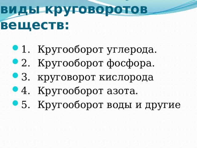 Различают следующие виды круговоротов веществ:   1.  Кругооборот углерода. 2.  Кругооборот фосфора. 3.  круговорот кислорода 4.  Кругооборот азота. 5.  Кругооборот воды и другие 