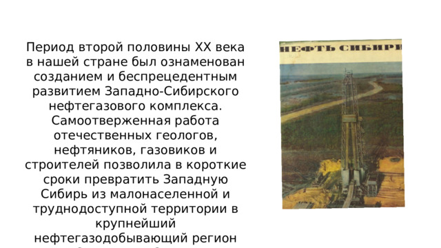 Период второй половины ХХ века в нашей стране был ознаменован созданием и беспрецедентным развитием Западно-Сибирского нефтегазового комплекса. Самоотверженная работа отечественных геологов, нефтяников, газовиков и строителей позволила в короткие сроки превратить Западную Сибирь из малонаселенной и труднодоступной территории в крупнейший нефтегазодобывающий регион Советского Союза. 