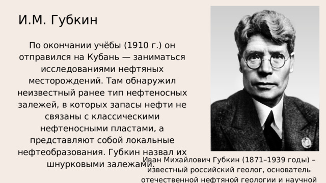 И.М. Губкин По окончании учёбы (1910 г.) он отправился на Кубань — заниматься исследованиями нефтяных месторождений. Там обнаружил неизвестный ранее тип нефтеносных залежей, в которых запасы нефти не связаны с классическими нефтеносными пластами, а представляют собой локальные нефтеобразования. Губкин назвал их шнурковыми залежами. Иван Михайлович Губкин (1871–1939 годы) – известный российский геолог, основатель отечественной нефтяной геологии и научной школы. 