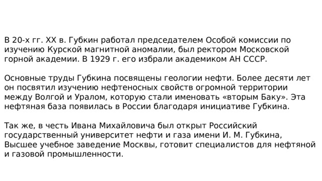В 20-х гг. XX в. Губкин работал председателем Особой комиссии по изучению Курской магнитной аномалии, был ректором Московской горной академии. В 1929 г. его избрали академиком АН СССР. Основные труды Губкина посвящены геологии нефти. Более десяти лет он посвятил изучению нефтеносных свойств огромной территории между Волгой и Уралом, которую стали именовать «вторым Баку». Эта нефтяная база появилась в России благодаря инициативе Губкина. Так же, в честь Ивана Михайловича был открыт Российский государственный университет нефти и газа имени И. М. Губкина, Высшее учебное заведение Москвы, готовит специалистов для нефтяной и газовой промышленности. 