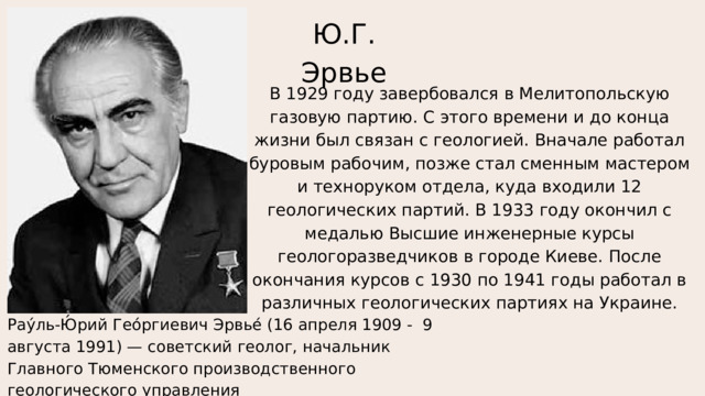 Ю.Г. Эрвье В 1929 году завербовался в Мелитопольскую газовую партию. С этого времени и до конца жизни был связан с геологией. Вначале работал буровым рабочим, позже стал сменным мастером и техноруком отдела, куда входили 12 геологических партий. В 1933 году окончил с медалью Высшие инженерные курсы геологоразведчиков в городе Киеве. После окончания курсов с 1930 по 1941 годы работал в различных геологических партиях на Украине. Рау́ль-Ю́рий Гео́ргиевич Эрвье́ (16 апреля 1909 - 9 августа 1991) — советский геолог, начальник Главного Тюменского производственного геологического управления («Главтюменьгеология») 