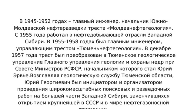 В 1945-1952 годах – главный инженер, начальник Южно-Молдавской нефтеразведки треста «Молдавнефтегеология». С 1955 года работал в нефтедобывающей отрасли Западной Сибири. В 1955-1958 годах был главным инженером, управляющим трестом «Тюменьнефтегеология». В декабре 1957 года трест был преобразован в Тюменское геологическое управление Главного управления геологии и охраны недр при Совете Министров РСФСР, начальником которого стал Юрий Эрвье.Возглавляя геологическую службу Тюменской области, Юрий Георгиевич был инициатором и организатором проведения широкомасштабных поисковых и разведочных работ на большей части Западной Сибири, закончившихся открытием крупнейшей в СССР и в мире нефтегазоносной провинции. 
