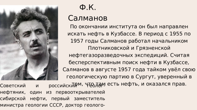 Ф.К. Салманов По окончании института он был направлен искать нефть в Кузбассе. В период с 1955 по 1957 годы Салманов работал начальником Плотниковской и Грязненской нефтегазоразведочных экспедиций. Считая бесперспективным поиск нефти в Кузбассе, Салманов в августе 1957 года тайком увёл свою геологическую партию в Сургут, уверенный в том, что там есть нефть, и оказался прав. Советский и российский геолог-нефтяник, один из первооткрывателей сибирской нефти, первый заместитель министра геологии СССР, доктор геолого-минералогических наук. 