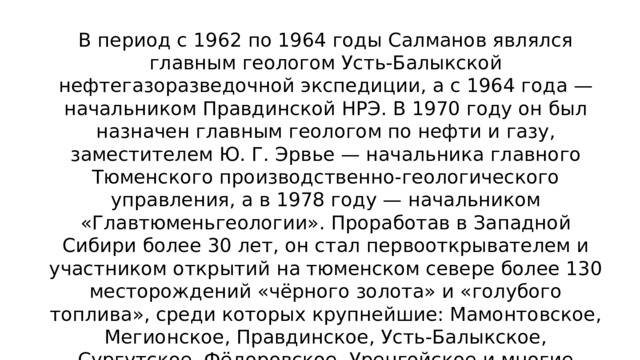 В период с 1962 по 1964 годы Салманов являлся главным геологом Усть-Балыкской нефтегазоразведочной экспедиции, а с 1964 года — начальником Правдинской НРЭ. В 1970 году он был назначен главным геологом по нефти и газу, заместителем Ю. Г. Эрвье — начальника главного Тюменского производственно-геологического управления, а в 1978 году — начальником «Главтюменьгеологии». Проработав в Западной Сибири более 30 лет, он стал первооткрывателем и участником открытий на тюменском севере более 130 месторождений «чёрного золота» и «голубого топлива», среди которых крупнейшие: Мамонтовское, Мегионское, Правдинское, Усть-Балыкское, Сургутское, Фёдоровское, Уренгойское и многие другие, ставшие надёжной базой нефтегазового комплекса России. 