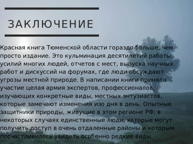 ЗАКЛЮЧЕНИЕ Красная книга Тюменской области гораздо больше, чем просто издание. Это кульминация десятилетий работы, усилий многих людей, отчетов с мест, выпуска научных работ и дискуссий на форумах, где люди обсуждают угрозы местной природе. В написании книги приняла участие целая армия экспертов, профессионалов, изучающих конкретные виды, местных энтузиастов, которые замечают изменения изо дня в день. Опытные защитники природы, живущие в этом регионе РФ, в некоторых случаях единственные люди, которые могут получить доступ в очень отдаленные районы и которым посчастливилось увидеть особенно редкие виды. 