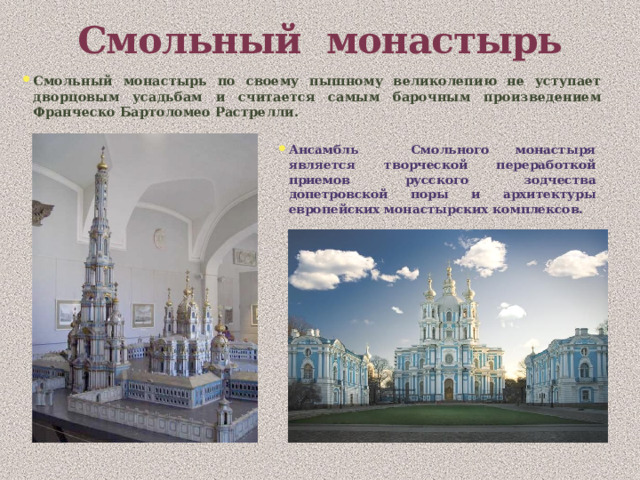Смольный монастырь Смольный монастырь по своему пышному великолепию не уступает дворцовым усадьбам и считается самым барочным произведением Франческо Бартоломео Растрелли. Ансамбль Смольного монастыря является творческой переработкой приемов русского зодчества допетровской поры и архитектуры европейских монастырских комплексов. 