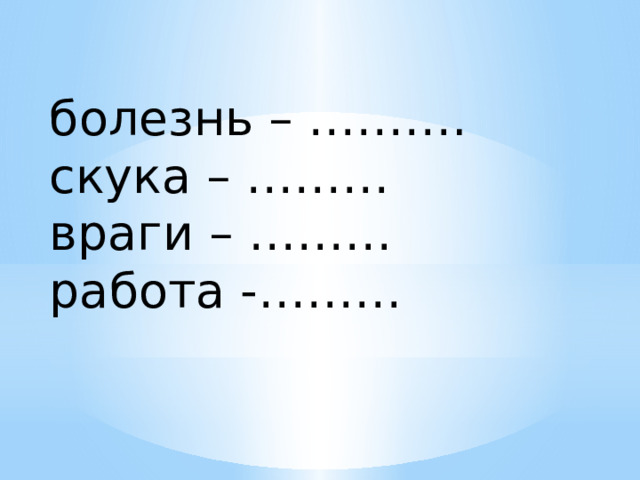 болезнь – ………. скука – ……… враги – ……… работа -……… 