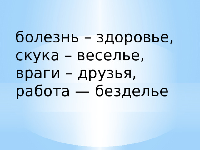 болезнь – здоровье, скука – веселье, враги – друзья, работа — безделье 