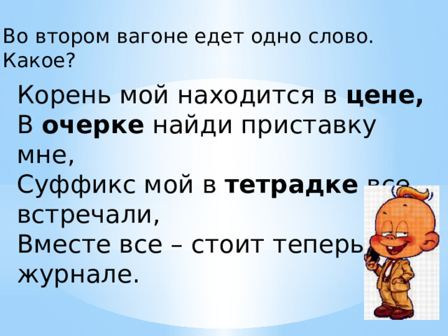 Во втором вагоне едет одно слово. Какое? Корень мой находится в  цене,  В  очерке  найди приставку мне,  Суффикс мой в  тетрадке  все встречали,  Вместе все – стоит теперь в журнале. 
