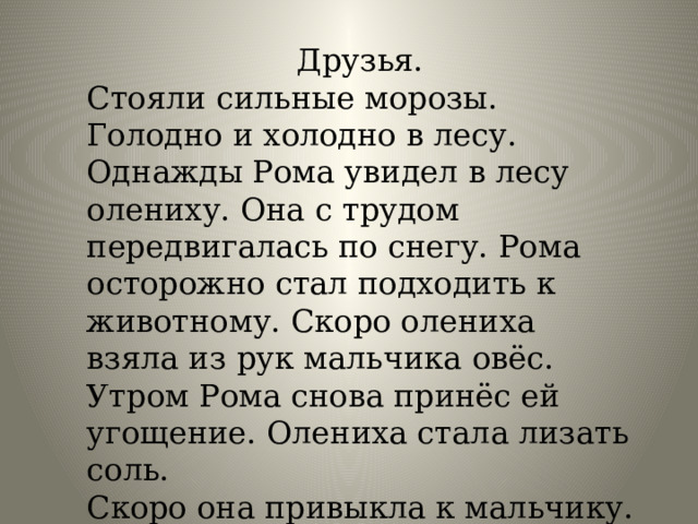 Друзья. Стояли сильные морозы. Голодно и холодно в лесу. Однажды Рома увидел в лесу олениху. Она с трудом передвигалась по снегу. Рома осторожно стал подходить к животному. Скоро олениха взяла из рук мальчика овёс. Утром Рома снова принёс ей угощение. Олениха стала лизать соль. Скоро она привыкла к мальчику. На зов олениха выходила из березняка. 