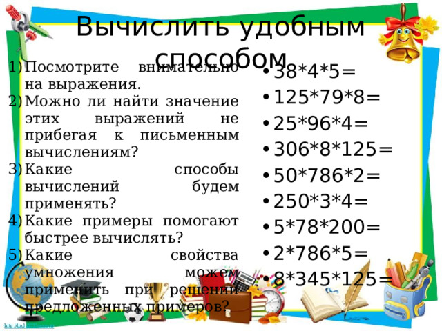 Вычислить удобным способом 38*4*5= 125*79*8= 25*96*4= 306*8*125= 50*786*2= 250*3*4= 5*78*200= 2*786*5= 8*345*125= Посмотрите внимательно на выражения. Можно ли найти значение этих выражений не прибегая к письменным вычислениям? Какие способы вычислений будем применять? Какие примеры помогают быстрее вычислять? Какие свойства умножения можем применить при решении предложенных примеров? 