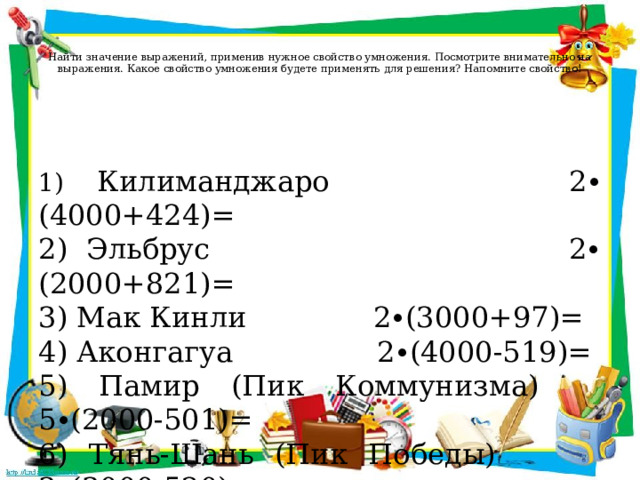   Найти значение выражений, применив нужное свойство умножения. Посмотрите внимательно на выражения. Какое свойство умножения будете применять для решения? Напомните свойство!   1) Килиманджаро 2∙ (4000+424)= 2) Эльбрус 2∙ (2000+821)= 3) Мак Кинли 2∙(3000+97)= 4) Аконгагуа 2∙(4000-519)= 5) Памир (Пик Коммунизма) 5∙(2000-501)= 6) Тянь-Шань (Пик Победы) 3∙(3000-520)= 