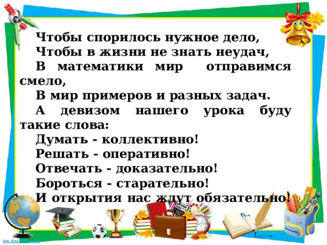 Чтобы спорилось нужное дело, Чтобы в жизни не знать неудач, В математики мир отправимся смело, В мир примеров и разных задач. А девизом нашего урока буду такие слова: Думать - коллективно! Решать - оперативно! Отвечать - доказательно! Бороться - старательно! И открытия нас ждут обязательно! 