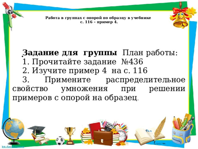   Работа в группах с опорой по образцу в учебнике  с. 116 – пример 4.   . Задание для группы  План работы: 1. Прочитайте задание №436 2. Изучите пример 4 на с. 116 3. Примените распределительное свойство умножения при решении примеров с опорой на образец . 