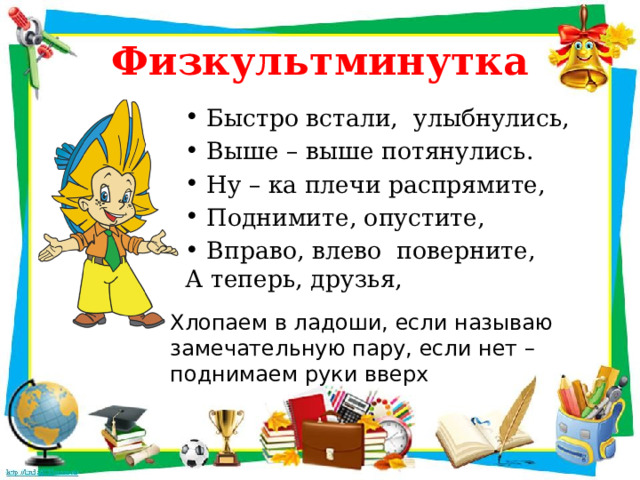 Физкультминутка Быстро встали, улыбнулись, Выше – выше потянулись. Ну – ка плечи распрямите, Поднимите, опустите, Вправо, влево поверните, А теперь, друзья, Хлопаем в ладоши, если называю замечательную пару, если нет – поднимаем руки вверх 