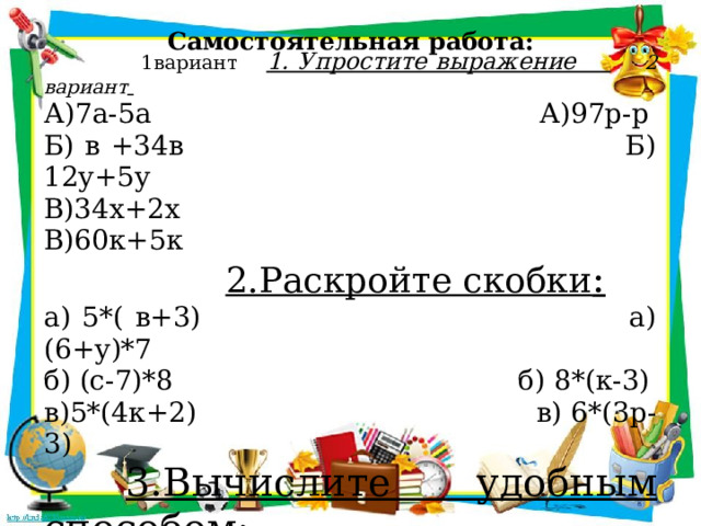 Самостоятельная работа:    1вариант 1. Упростите выражение  2 вариант  А)7а-5а А)97р-р Б) в +34в Б) 12у+5у В)34х+2х В)60к+5к  2.Раскройте скобки : а) 5*( в+3) а) (6+у)*7 б) (с-7)*8 б) 8*(к-3) в)5*(4к+2) в) 6*(3р-3)  3.Вычислите удобным способом: 675*45+325*45  45*632+632*55 