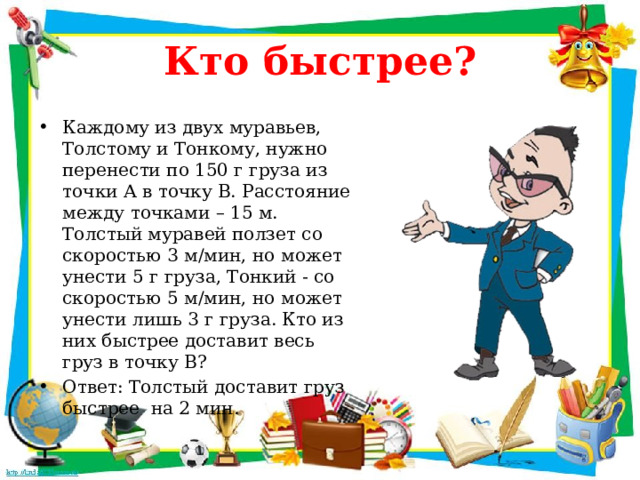 Кто быстрее? Каждому из двух муравьев, Толстому и Тонкому, нужно перенести по 150 г груза из точки А в точку В. Расстояние между точками – 15 м. Толстый муравей ползет со скоростью 3 м/мин, но может унести 5 г груза, Тонкий - со скоростью 5 м/мин, но может унести лишь 3 г груза. Кто из них быстрее доставит весь груз в точку В? Ответ: Толстый доставит груз быстрее на 2 мин. 