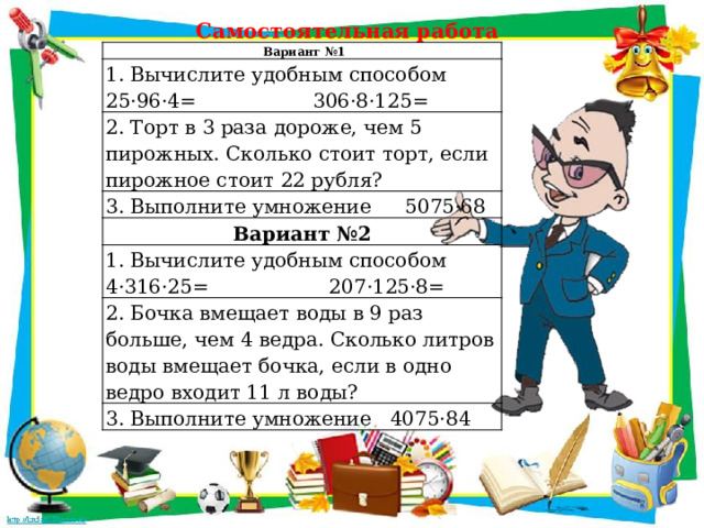 Самостоятельная работа    Вариант №1 1. Вычислите удобным способом 25·96·4=  306·8·125= 2. Торт в 3 раза дороже, чем 5 пирожных. Сколько стоит торт, если пирожное стоит 22 рубля? 3. Выполните умножение  5075·68 Вариант №2 1. Вычислите удобным способом  4·316·25=  207·125·8= 2. Бочка вмещает воды в 9 раз больше, чем 4 ведра. Сколько литров воды вмещает бочка, если в одно ведро входит 11 л воды? 3. Выполните умножение 4075·84 