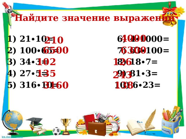  Найдите значение выражений 4000 1) 21∙10= 6) 4∙1000= 2) 100∙65= 7) 63∙100= 3) 34∙3= 8) 18∙7= 4) 27∙5= 9) 81∙3= 5) 316∙10= 10) 6∙23= 210 6500 6300 102 126 135 243 3160 138 