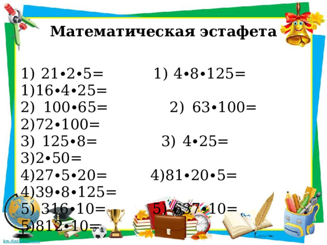 Математическая эстафета 1) 21∙2∙5= 1) 4∙8∙125= 1)16∙4∙25= 2) 100∙65= 2) 63∙100=  2)72∙100= 3) 125∙8= 3) 4∙25=  3)2∙50= 4)27∙5∙20= 4)81∙20∙5= 4)39∙8∙125= 5) 316∙10= 5) 637∙10=  5)812∙10= 
