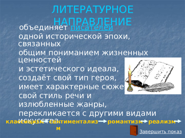 ЛИТЕРАТУРНОЕ НАПРАВЛЕНИЕ  объединяет писателей   одной исторической эпохи, связанных  общим пониманием жизненных ценностей  и эстетического идеала,  создаёт свой тип героя,  имеет характерные сюжеты,  свой стиль речи и  излюбленные жанры,  перекликается с другими видами искусства. реализм романтизм сентиментализм классицизм Завершить показ 
